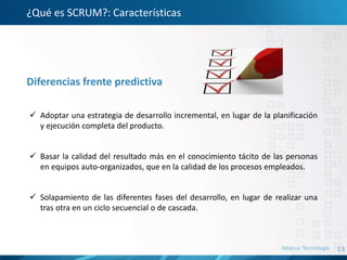 13
¿Qué es SCRUM?: Características
 Adoptar una estrategia de desarrollo incremental, en lugar de la planificación
y ejecución completa del producto.
 Basar la calidad del resultado más en el conocimiento tácito de las personas
en equipos auto-organizados, que en la calidad de los procesos empleados.
 Solapamiento de las diferentes fases del desarrollo, en lugar de realizar una
tras otra en un ciclo secuencial o de cascada.
Diferencias frente predictiva
 