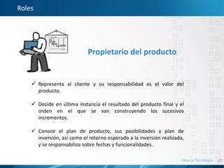 17
Roles
Propietario del producto
 Representa al cliente y su responsabilidad es el valor del
producto.
 Decide en última instancia el resultado del producto final y el
orden en el que se van construyendo los sucesivos
incrementos.
 Conoce el plan de producto, sus posibilidades y plan de
inversión, así como el retorno esperado a la inversión realizada,
y se responsabiliza sobre fechas y funcionalidades.
 