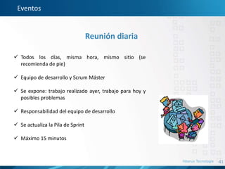 41
Eventos
Reunión diaria
 Todos los días, misma hora, mismo sitio (se
recomienda de pie)
 Equipo de desarrollo y Scrum Máster
 Se expone: trabajo realizado ayer, trabajo para hoy y
posibles problemas
 Responsabilidad del equipo de desarrollo
 Se actualiza la Pila de Sprint
 Máximo 15 minutos
 