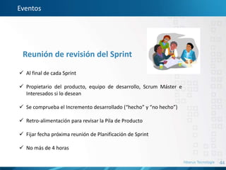 44
Eventos
Reunión de revisión del Sprint
 Al final de cada Sprint
 Propietario del producto, equipo de desarrollo, Scrum Máster e
Interesados si lo desean
 Se comprueba el Incremento desarrollado (“hecho” y “no hecho”)
 Retro-alimentación para revisar la Pila de Producto
 Fijar fecha próxima reunión de Planificación de Sprint
 No más de 4 horas
 