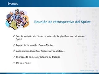 49
Eventos
Reunión de retrospectiva del Sprint
 Tras la revisión del Sprint y antes de la planificación del nuevo
Sprint
 Equipo de desarrollo y Scrum Máster
 Auto-análisis, identificar fortalezas y debilidades
 El propósito es mejorar la forma de trabajar
 De 1 a 3 horas
 