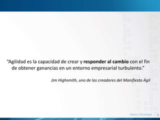 6
“Agilidad es la capacidad de crear y responder al cambio con el fin
de obtener ganancias en un entorno empresarial turbulento.”
Jim Highsmith, uno de los creadores del Manifiesto Ágil
 