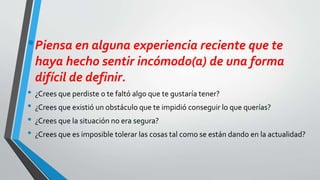 •Piensa en alguna experiencia reciente que te
haya hecho sentir incómodo(a) de una forma
difícil de definir.
• ¿Crees que perdiste o te faltó algo que te gustaría tener?
• ¿Crees que existió un obstáculo que te impidió conseguir lo que querías?
• ¿Crees que la situación no era segura?
• ¿Crees que es imposible tolerar las cosas tal como se están dando en la actualidad?
 