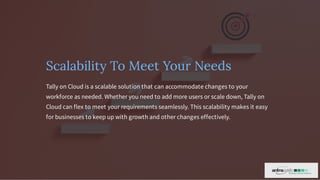 Scalability To Meet Your Needs
Tally on Cloud is a scalable solution that can accommodate changes to your
workforce as needed. Whether you need to add more users or scale down, Tally on
Cloud can flex to meet your requirements seamlessly. This scalability makes it easy
for businesses to keep up with growth and other changes effectively.
 