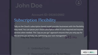 Subscription Flexibility
Tally on the Cloud's subscription-based model provides businesses with the flexibility
they need. You can pause your cloud subscription when it's not required and resume
services when needed. This "pay-as-you-go" approach ensures that you only pay for
the services you actively use, optimizing your cost management.
 