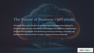 The Future of Business Operations
Choosing Tally on the Cloud is an excellent option for businesses looking for
enhanced data security, accessibility, cost savings, and scalability. By adopting a
forward-thinking mindset and embracing evolving technology, companies can
position themselves to thrive in today's dynamic business landscape.
 