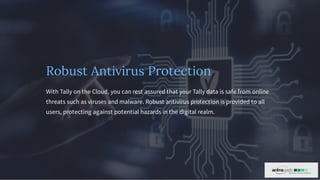Robust Antivirus Protection
With Tally on the Cloud, you can rest assured that your Tally data is safe from online
threats such as viruses and malware. Robust antivirus protection is provided to all
users, protecting against potential hazards in the digital realm.
 