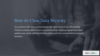 Best-in-Class Data Security
Your sensitive Tally data is protected with the highest level of security possible.
Thanks to complex alphanumeric password settings and on-going safety protocol
updates, you can be confident that your data is safe from unauthorized access and
breaches.
 