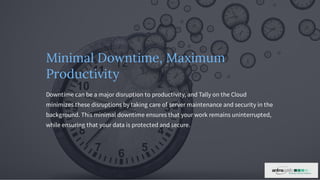 Minimal Downtime, Maximum
Productivity
Downtime can be a major disruption to productivity, and Tally on the Cloud
minimizes these disruptions by taking care of server maintenance and security in the
background. This minimal downtime ensures that your work remains uninterrupted,
while ensuring that your data is protected and secure.
 