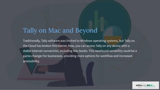 Tally on Mac and Beyond
Traditionally, Tally software was limited to Windows operating systems, but Tally on
the Cloud has broken this barrier. Now, you can access Tally on any device with a
stable internet connection, including Mac books. This newfound versatility could be a
game-changer for businesses, providing more options for workflow and increased
accessibility.
 