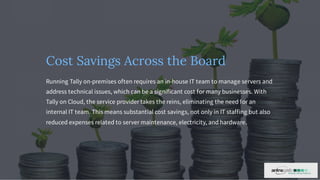 Cost Savings Across the Board
Running Tally on-premises often requires an in-house IT team to manage servers and
address technical issues, which can be a significant cost for many businesses. With
Tally on Cloud, the service provider takes the reins, eliminating the need for an
internal IT team. This means substantial cost savings, not only in IT staffing but also
reduced expenses related to server maintenance, electricity, and hardware.
 