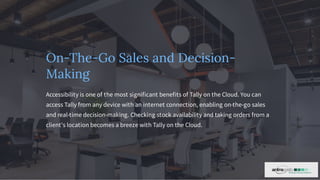 On-The-Go Sales and Decision-
Making
Accessibility is one of the most significant benefits of Tally on the Cloud. You can
access Tally from any device with an internet connection, enabling on-the-go sales
and real-time decision-making. Checking stock availability and taking orders from a
client's location becomes a breeze with Tally on the Cloud.
 