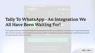 Tally To WhatsApp - An Integration We
All Have Been Waiting For!
This integrationbetweenTally and WhatsApp brings ease and convenience to business communications. The partnership allows
Tally 4.0 versionand later users to directly send invoices, reports, and other documents via WhatsApp, streamlining the process
of connecting withvendors and clients.
 