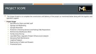 PROJECT SCOPE
 The Scope of work is to complete the construction and delivery of the project as mentioned below along with the logistics and
operation support.
 Project Scope
 Site Office for Client and PMC staff
 Signage and Wayfinding
 Garages Base Built
 Protection of Existing Services and Parking 3 &6 Preparations
 RV/Amenities Modification Work
 Family Camp Fencing
 Liwa Walk Plaza -Upgrade of Sewer Infrastructure network
 Glamping Pods Maintenance
 Logistical Support
 Road access to Toilets and Showers
 Provisional Sums
 