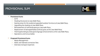 PROVISIONAL SUM
 Provisional Sums
• CCTV
• Shading Structures to Liwa Walk Plaza,
• Seating areas for the audience/upgraded outdoor furniture at Liwa Walk Plaza,
• Upgrading the shading at Liwa Walk Plaza,
• Reinstatement of soft landscaping at Liwa walk Plaza,
• Replacement of damaged/faded artificial grass at the Liwa Walk Plaza,
• Theming/branding/Landscape & Signage enhancements at the Liwa Walk Plaza,
• Operations and Consumables
 Proposed Provisional Sums
• Waste Management
• ADDC and Tabreed connection fees
• Overseas transport expenses
 