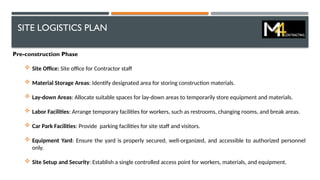 SITE LOGISTICS PLAN
Pre-construction Phase
 Site Office: Site office for Contractor staff
 Material Storage Areas: Identify designated area for storing construction materials.
 Lay-down Areas: Allocate suitable spaces for lay-down areas to temporarily store equipment and materials.
 Labor Facilities: Arrange temporary facilities for workers, such as restrooms, changing rooms, and break areas.
 Car Park Facilities: Provide parking facilities for site staff and visitors.
 Equipment Yard: Ensure the yard is properly secured, well-organized, and accessible to authorized personnel
only.
 Site Setup and Security: Establish a single controlled access point for workers, materials, and equipment.
 