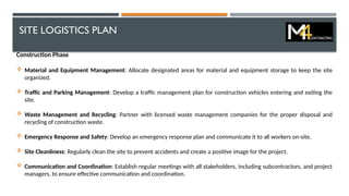 SITE LOGISTICS PLAN
Construction Phase
 Material and Equipment Management: Allocate designated areas for material and equipment storage to keep the site
organized.
 Traffic and Parking Management: Develop a traffic management plan for construction vehicles entering and exiting the
site.
 Waste Management and Recycling: Partner with licensed waste management companies for the proper disposal and
recycling of construction waste.
 Emergency Response and Safety: Develop an emergency response plan and communicate it to all workers on-site.
 Site Cleanliness: Regularly clean the site to prevent accidents and create a positive image for the project.
 Communication and Coordination: Establish regular meetings with all stakeholders, including subcontractors, and project
managers, to ensure effective communication and coordination.
 
