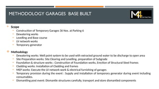 METHODOLOGY GARAGES BASE BUILT
 Scope
• Construction of Temporary Garages 36 Nos. at Parking 6
• Dewatering works
• Levelling and Base course
• LV network works
• Temporary generator
 Methodology
• Dewatering works: Well point system to be used with extracted ground water to be discharge to open area
• Site Preparation works: Site Clearing and Levelling, preparation of Subgrade
• Foundation & structure works : Construction of Foundation works, Erection of Structural Steel frames
• Cladding works: Installation of Cladding and frames
• MEP works: Execute the LV network work & electrical furnishing of garages
• Temporary provision during the event : Supply and installation of temporary generator during event including
consumables.
• Dismantling post event: Dismantle structures carefully, transport and store dismantled components
 