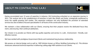 ABOUT M4 CONTRACTING S.A.R.I
Having accumulated over 15 years of expertise in Lebanon, M4 Contracting embarked on an expansion journey in
2011. This venture led to the establishment of branches in both Abu Dhabi and Dubai, strategically positioned to
serve the rapidly growing Gulf market. This expansion endeavor not only facilitated the provision of extended
services but also enabled a focused specialization in all facets of the construction industry.
We maintain a close collaboration with our Clients, ensuring that their projects receive the dedicated focus they
merit, and ensuring their continual satisfaction.
Our mission is to provide our Clients with top quality expertise and service in a safe , Environment - friendly, cost-
effective manner.
We have worked with prestigious Government Clients and maintained long business relationship.
We possess an internal design and as well as MEP division known as MFour Building Contracting LLC. This division
showcases advanced technical expertise in delivering cutting-edge MEP solutions to our Clients.
 