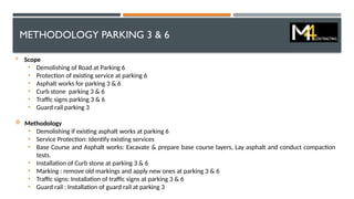 METHODOLOGY PARKING 3 & 6
 Scope
• Demolishing of Road at Parking 6
• Protection of existing service at parking 6
• Asphalt works for parking 3 & 6
• Curb stone parking 3 & 6
• Traffic signs parking 3 & 6
• Guard rail parking 3
 Methodology
• Demolishing if existing asphalt works at parking 6
• Service Protection: Identify existing services
• Base Course and Asphalt works: Excavate & prepare base course layers, Lay asphalt and conduct compaction
tests.
• Installation of Curb stone at parking 3 & 6
• Marking : remove old markings and apply new ones at parking 3 & 6
• Traffic signs: Installation of traffic signs at parking 3 & 6
• Guard rail : Installation of guard rail at parking 3
 