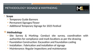 METHODOLOGY SIGNAGE & WAYFINDING

Scope
• Temporary Guide Banners
• Permanent Signages/Tower
• Additional Temporary Signage for 2025 Festival
 Methodology
• Site Survey & Marking: Conduct site survey, coordination with
authorities for compliance and mark locations as per the drawing
• Foundation Construction: Excavation and Foundation casting
• Installation : Fabrication and installation of signage
• Maintenance: Regular inspections and maintenance
 