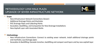 METHODOLOGY LIWA WALK PLAZA
UPGRADE OF SEWER INFRASTRUCTURE NETWORK
 Scope
• New Infrastructure Network Connections (Sewer)
• Additional Drainage Points and Manholes
• PVC Drainage Pipes and Collecting Points
• Excavation, Backfilling, and Compaction for New Drainage Installations
• New Asphalt Layer with Associated Works
 Methodology
• New Infrastructure Connections: Connect to existing sewer network, install additional drainage points
and manholes, Lay drainage pipes
• Excavation & Backfilling: Excavate trenches, backfilling and compact sand layers and lay new asphalt layer
 