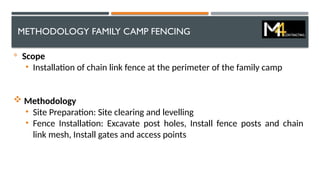 METHODOLOGY FAMILY CAMP FENCING

Scope
• Installation of chain link fence at the perimeter of the family camp
 Methodology
• Site Preparation: Site clearing and levelling
• Fence Installation: Excavate post holes, Install fence posts and chain
link mesh, Install gates and access points
 