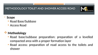 METHODOLOGYTOILET AND SHOWER ACCESS ROAD

Scope
• Road Base/Subbase
• Access Road
 Methodology
• Road base/subbase preparation: preparation of a levelled
compacted area with a proper formation layer
• Road access: preparation of road access to the toilets and
shower
 