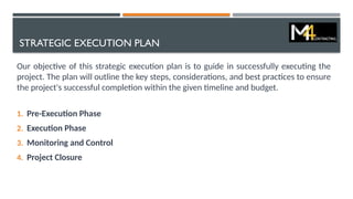 STRATEGIC EXECUTION PLAN
Our objective of this strategic execution plan is to guide in successfully executing the
project. The plan will outline the key steps, considerations, and best practices to ensure
the project's successful completion within the given timeline and budget.
1. Pre-Execution Phase
2. Execution Phase
3. Monitoring and Control
4. Project Closure
 