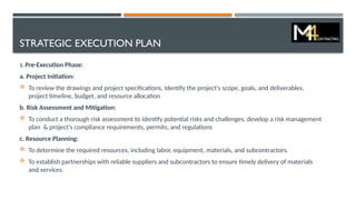 STRATEGIC EXECUTION PLAN
1. Pre-Execution Phase:
a. Project Initiation:
 To review the drawings and project specifications, Identify the project's scope, goals, and deliverables,
project timeline, budget, and resource allocation
b. Risk Assessment and Mitigation:
 To conduct a thorough risk assessment to identify potential risks and challenges, develop a risk management
plan & project's compliance requirements, permits, and regulations
c. Resource Planning:
 To determine the required resources, including labor, equipment, materials, and subcontractors.
 To establish partnerships with reliable suppliers and subcontractors to ensure timely delivery of materials
and services.
 