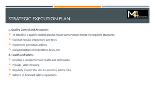 STRATEGIC EXECUTION PLAN
c. Quality Control and Assurance:
 To establish a quality control plan to ensure construction meets the required standards.
 Conduct regular inspections and tests
 Implement corrective actions.
 Documentation of inspections, tests, etc.
d. Health and Safety:
 Develop a comprehensive health and safety plan.
 Provide safety training
 Regularly inspect the site for potential safety risks
 Adhere to Relevant safety regulations
 
