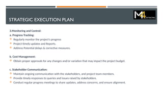 STRATEGIC EXECUTION PLAN
3.Monitoring and Control:
a. Progress Tracking:
 Regularly monitor the project's progress
 Project timely updates and Reports.
 Address Potential delays & corrective measures.
b. Cost Management:
 Obtain proper approvals for any changes and/or variation that may impact the project budget.
c. Stakeholder Communication:
 Maintain ongoing communication with the stakeholders, and project team members.
 Provide timely responses to queries and issues raised by stakeholders.
 Conduct regular progress meetings to share updates, address concerns, and ensure alignment.
 