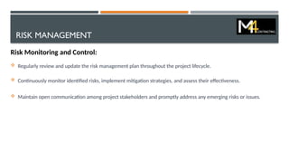 RISK MANAGEMENT
Risk Monitoring and Control:
 Regularly review and update the risk management plan throughout the project lifecycle.
 Continuously monitor identified risks, implement mitigation strategies, and assess their effectiveness.
 Maintain open communication among project stakeholders and promptly address any emerging risks or issues.
 