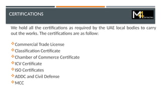 CERTIFICATIONS
We hold all the certifications as required by the UAE local bodies to carry
out the works. The certifications are as follow:
Commercial Trade License
Classification Certificate
Chamber of Commerce Certificate
ICV Certificate
ISO Certificates
ADDC and Civil Defense
MCC
 