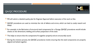 QA/QC PROCEDURE
 M4 will submit a detailed quality plan for Engineer Approval before execution of the work at Site.
 QA/QC procedures are used to minimize the risk of defects and errors, which can lead to costly rework and
delays.
 For example, in the fabrication of structural steel components for a Garage, QA/QC procedures would include
checks on the dimensions, welding, and surface preparation of the steel.
 This helps to ensure that the components fit together properly and are structurally sound.
 During the erection process, the QA/QC procedures involve ensuring that the steel components are properly
aligned and bolted together.
 