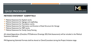 QA/QC PROCEDURE
METHOD STATEMENT SUBMITTALS
 Method Statement for Asphalt works
 Method Statement for Signage and wayfinding
 Method Statement for Foundation works
 Method Statement for Fabrication and Erection of Steel Structure for Garage
 Method Statement for MEP works
 Method Statement for Family Camp Fencing
All related Appendices (Checklist, ITP, Reference Drawings, SDS, Risk Assessment) will be included in the Method
Statement Submittal.
M4 Engineering Submittal Formats shall be shared to Client/Consultant during the Project Initiation stage.
 