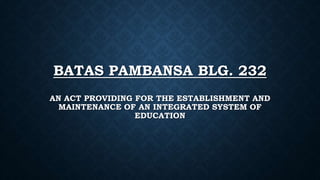BATAS PAMBANSA BLG. 232
AN ACT PROVIDING FOR THE ESTABLISHMENT AND
MAINTENANCE OF AN INTEGRATED SYSTEM OF
EDUCATION
 