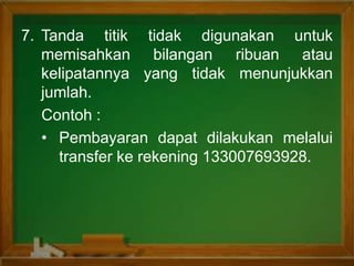 7. Tanda titik tidak digunakan untuk
memisahkan bilangan ribuan atau
kelipatannya yang tidak menunjukkan
jumlah.
Contoh :
• Pembayaran dapat dilakukan melalui
transfer ke rekening 133007693928.
 