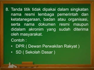 8. Tanda titik tidak dipakai dalam singkatan
nama resmi lembaga pemerintah dan
ketatanegaraan, badan atau organisasi,
serta nama dokumen resmi maupun
didalam akronim yang sudah diterima
oleh masyarakat.
Contoh :
• DPR ( Dewan Perwakilan Rakyat )
• SD ( Sekolah Dasar )
 
