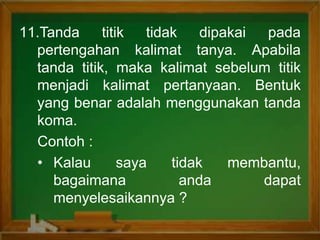 11.Tanda titik tidak dipakai pada
pertengahan kalimat tanya. Apabila
tanda titik, maka kalimat sebelum titik
menjadi kalimat pertanyaan. Bentuk
yang benar adalah menggunakan tanda
koma.
Contoh :
• Kalau saya tidak membantu,
bagaimana anda dapat
menyelesaikannya ?
 