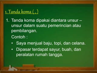 1. Tanda koma dipakai diantara unsur –
unsur dalam suatu pemerincian atau
pembilangan.
Contoh :
• Saya menjual baju, topi, dan celana.
• Dipasar terdapat sayur, buah, dan
peralatan rumah tangga.
1. Tanda koma ( , )
 