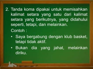 2. Tanda koma dipakai untuk memisahkan
kalimat setara yang satu dari kalimat
setara yang berikutnya, yang didahului
seperti, tetapi, dan melainkan.
Contoh :
• Saya bergabung dengan klub basket,
tetapi tidak aktif.
• Bukan dia yang jahat, melainkan
diriku.
 
