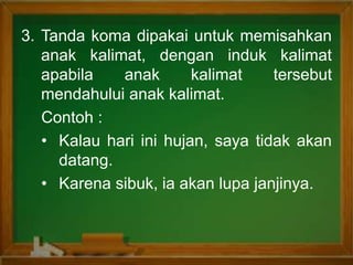 3. Tanda koma dipakai untuk memisahkan
anak kalimat, dengan induk kalimat
apabila anak kalimat tersebut
mendahului anak kalimat.
Contoh :
• Kalau hari ini hujan, saya tidak akan
datang.
• Karena sibuk, ia akan lupa janjinya.
 