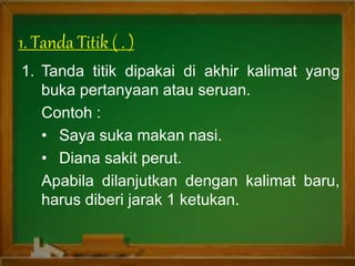 1. Tanda Titik ( . )
1. Tanda titik dipakai di akhir kalimat yang
buka pertanyaan atau seruan.
Contoh :
• Saya suka makan nasi.
• Diana sakit perut.
Apabila dilanjutkan dengan kalimat baru,
harus diberi jarak 1 ketukan.
 