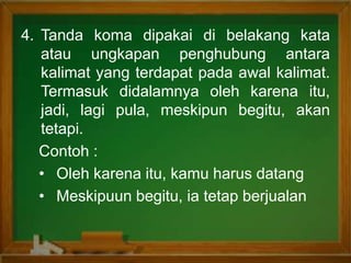 4. Tanda koma dipakai di belakang kata
atau ungkapan penghubung antara
kalimat yang terdapat pada awal kalimat.
Termasuk didalamnya oleh karena itu,
jadi, lagi pula, meskipun begitu, akan
tetapi.
Contoh :
• Oleh karena itu, kamu harus datang
• Meskipuun begitu, ia tetap berjualan
 