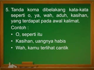 5. Tanda koma dibelakang kata-kata
seperti o, ya, wah, aduh, kasihan,
yang terdapat pada awal kalimat.
Contoh :
• O, seperti itu
• Kasihan, uangnya habis
• Wah, kamu terlihat cantik
 
