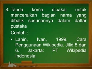 8. Tanda koma dipakai untuk
menceraikan bagian nama yang
dibalik susunannya dalam daftar
pustaka
Contoh :
• Lanin, Ivan, 1999. Cara
Penggunaan Wikipedia. Jilid 5 dan
6. Jakarta: PT Wikipedia
Indonesia.
 