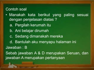 Contoh soal
• Manakah kata berikut yang paling sesuai
dengan penjelasan diatas ?
a. Pergilah kerumah itu
b. Ani belajar dirumah
c. Sedang dimanakah mereka
d. Bantulah aku menyapu halaman ini
Jawaban : B
Sebab jawaban A & D merupakan Seruan, dan
jawaban A merupakan pertanyaan
 