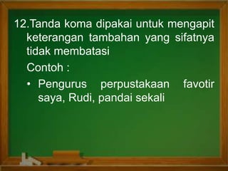 12.Tanda koma dipakai untuk mengapit
keterangan tambahan yang sifatnya
tidak membatasi
Contoh :
• Pengurus perpustakaan favotir
saya, Rudi, pandai sekali
 