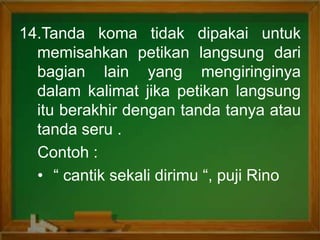 14.Tanda koma tidak dipakai untuk
memisahkan petikan langsung dari
bagian lain yang mengiringinya
dalam kalimat jika petikan langsung
itu berakhir dengan tanda tanya atau
tanda seru .
Contoh :
• “ cantik sekali dirimu “, puji Rino
 